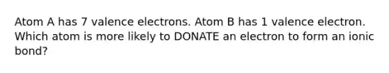 Atom A has 7 <a href='https://www.questionai.com/knowledge/knWZpHTJT4-valence-electrons' class='anchor-knowledge'>valence electrons</a>. Atom B has 1 valence electron. Which atom is more likely to DONATE an electron to form an ionic bond?