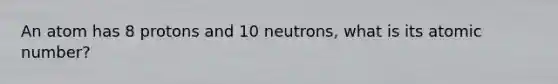 An atom has 8 protons and 10 neutrons, what is its atomic number?