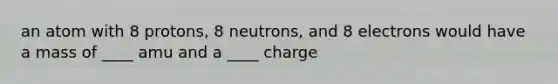 an atom with 8 protons, 8 neutrons, and 8 electrons would have a mass of ____ amu and a ____ charge