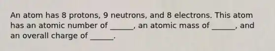 An atom has 8 protons, 9 neutrons, and 8 electrons. This atom has an atomic number of ______, an atomic mass of ______, and an overall charge of ______.