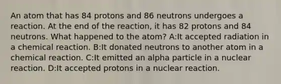 An atom that has 84 protons and 86 neutrons undergoes a reaction. At the end of the reaction, it has 82 protons and 84 neutrons. What happened to the atom? A:It accepted radiation in a chemical reaction. B:It donated neutrons to another atom in a chemical reaction. C:It emitted an alpha particle in a nuclear reaction. D:It accepted protons in a nuclear reaction.