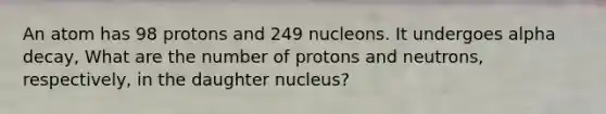 An atom has 98 protons and 249 nucleons. It undergoes alpha decay, What are the number of protons and neutrons, respectively, in the daughter nucleus?