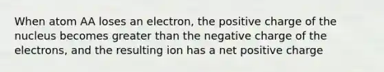 When atom AA loses an electron, the positive charge of the nucleus becomes greater than the negative charge of the electrons, and the resulting ion has a net positive charge