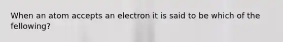 When an atom accepts an electron it is said to be which of the fellowing?