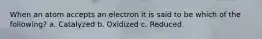 When an atom accepts an electron it is said to be which of the following? a. Catalyzed b. Oxidized c. Reduced