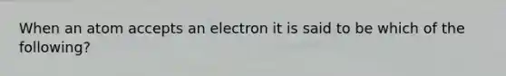 When an atom accepts an electron it is said to be which of the following?