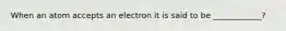 When an atom accepts an electron it is said to be ____________?