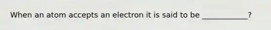 When an atom accepts an electron it is said to be ____________?