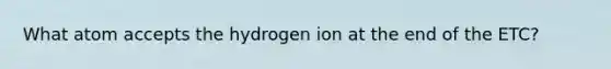 What atom accepts the hydrogen ion at the end of the ETC?