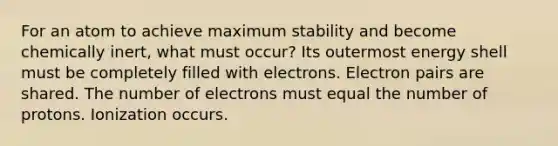 For an atom to achieve maximum stability and become chemically inert, what must occur? Its outermost energy shell must be completely filled with electrons. Electron pairs are shared. The number of electrons must equal the number of protons. Ionization occurs.