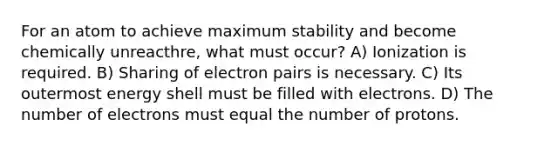 For an atom to achieve maximum stability and become chemically unreacthre, what must occur? A) Ionization is required. B) Sharing of electron pairs is necessary. C) Its outermost energy shell must be filled with electrons. D) The number of electrons must equal the number of protons.