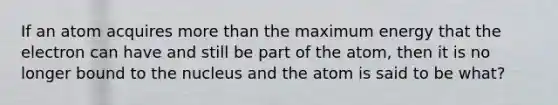 If an atom acquires more than the maximum energy that the electron can have and still be part of the atom, then it is no longer bound to the nucleus and the atom is said to be what?