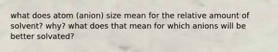 what does atom (anion) size mean for the relative amount of solvent? why? what does that mean for which anions will be better solvated?