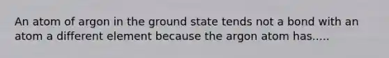 An atom of argon in the ground state tends not a bond with an atom a different element because the argon atom has.....