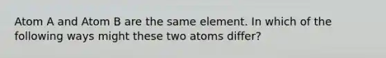 Atom A and Atom B are the same element. In which of the following ways might these two atoms differ?