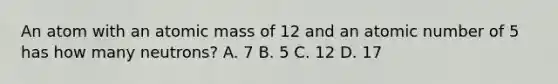 An atom with an atomic mass of 12 and an atomic number of 5 has how many neutrons? A. 7 B. 5 C. 12 D. 17