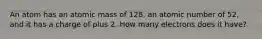 An atom has an atomic mass of 128, an atomic number of 52, and it has a charge of plus 2. How many electrons does it have?