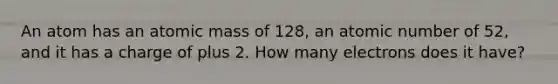 An atom has an atomic mass of 128, an atomic number of 52, and it has a charge of plus 2. How many electrons does it have?