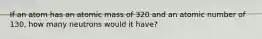 If an atom has an atomic mass of 320 and an atomic number of 130, how many neutrons would it have?