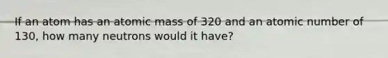 If an atom has an atomic mass of 320 and an atomic number of 130, how many neutrons would it have?