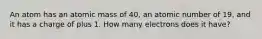 An atom has an atomic mass of 40, an atomic number of 19, and it has a charge of plus 1. How many electrons does it have?