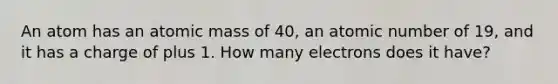 An atom has an atomic mass of 40, an atomic number of 19, and it has a charge of plus 1. How many electrons does it have?