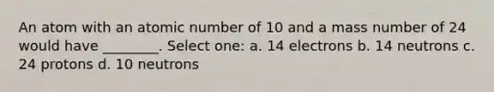 An atom with an atomic number of 10 and a mass number of 24 would have ________. Select one: a. 14 electrons b. 14 neutrons c. 24 protons d. 10 neutrons