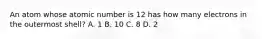 An atom whose atomic number is 12 has how many electrons in the outermost shell? A. 1 B. 10 C. 8 D. 2