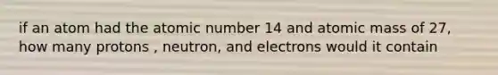 if an atom had the atomic number 14 and atomic mass of 27, how many protons , neutron, and electrons would it contain