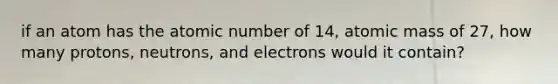 if an atom has the atomic number of 14, atomic mass of 27, how many protons, neutrons, and electrons would it contain?