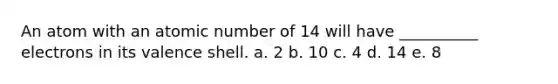 An atom with an atomic number of 14 will have __________ electrons in its valence shell. a. 2 b. 10 c. 4 d. 14 e. 8