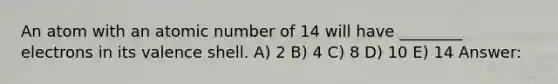 An atom with an atomic number of 14 will have ________ electrons in its valence shell. A) 2 B) 4 C) 8 D) 10 E) 14 Answer: