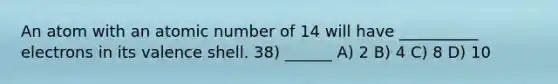 An atom with an atomic number of 14 will have __________ electrons in its valence shell. 38) ______ A) 2 B) 4 C) 8 D) 10