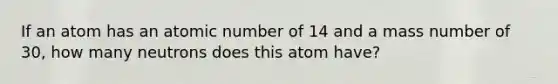 If an atom has an atomic number of 14 and a mass number of 30, how many neutrons does this atom have?