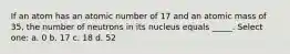 If an atom has an atomic number of 17 and an atomic mass of 35, the number of neutrons in its nucleus equals _____. Select one: a. 0 b. 17 c. 18 d. 52