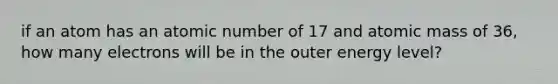 if an atom has an atomic number of 17 and atomic mass of 36, how many electrons will be in the outer energy level?