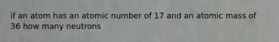 if an atom has an atomic number of 17 and an atomic mass of 36 how many neutrons