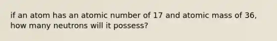 if an atom has an atomic number of 17 and atomic mass of 36, how many neutrons will it possess?