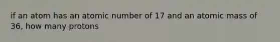 if an atom has an atomic number of 17 and an atomic mass of 36, how many protons