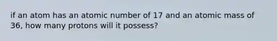 if an atom has an atomic number of 17 and an atomic mass of 36, how many protons will it possess?