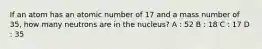 If an atom has an atomic number of 17 and a mass number of 35, how many neutrons are in the nucleus? A : 52 B : 18 C : 17 D : 35