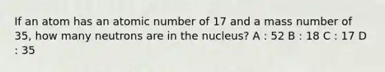 If an atom has an atomic number of 17 and a mass number of 35, how many neutrons are in the nucleus? A : 52 B : 18 C : 17 D : 35