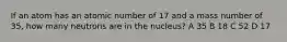 If an atom has an atomic number of 17 and a mass number of 35, how many neutrons are in the nucleus? A 35 B 18 C 52 D 17