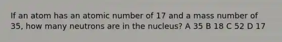 If an atom has an atomic number of 17 and a mass number of 35, how many neutrons are in the nucleus? A 35 B 18 C 52 D 17