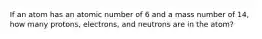 If an atom has an atomic number of 6 and a mass number of 14, how many protons, electrons, and neutrons are in the atom?