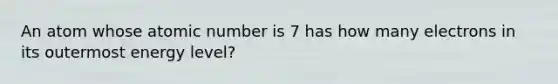 An atom whose atomic number is 7 has how many electrons in its outermost energy level?