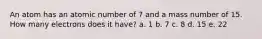 An atom has an atomic number of 7 and a mass number of 15. How many electrons does it have? a. 1 b. 7 c. 8 d. 15 e. 22