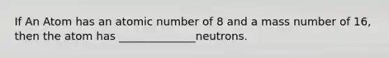 If An Atom has an atomic number of 8 and a mass number of 16, then the atom has ______________neutrons.