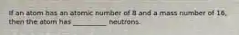 If an atom has an atomic number of 8 and a mass number of 16, then the atom has __________ neutrons.