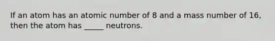 If an atom has an atomic number of 8 and a mass number of 16, then the atom has _____ neutrons.